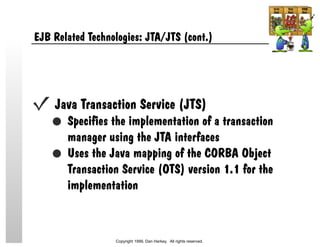 EJB Related Technologies: JTA/JTS (cont.)
Java Transaction Service (JTS)
Specifies the implementation of a transaction
manager using the JTA interfaces
Uses the Java mapping of the CORBA Object
Transaction Service (OTS) version 1.1 for the
implementation
Copyright 1999, Dan Harkey. All rights reserved.
 