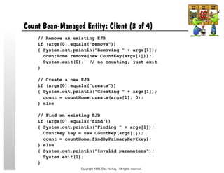 Count Bean-Managed Entity: Client (3 of 4)
// Remove an existing EJB
if (args[0].equals("remove"))
{ System.out.println("Removing " + args[1]);
countHome.remove(new CountKey(args[1]));
System.exit(0); // no counting, just exit
}
// Create a new EJB
if (args[0].equals("create"))
{ System.out.println("Creating " + args[1]);
count = countHome.create(args[1], 0);
} else
// Find an existing EJB
if (args[0].equals("find"))
{ System.out.println("Finding " + args[1]);
CountKey key = new CountKey(args[1]);
count = countHome.findByPrimaryKey(key);
} else
{ System.out.println("Invalid parameters");
System.exit(1);
}
Copyright 1999, Dan Harkey. All rights reserved.
 