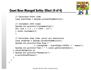 Count Bean-Managed Entity: Client (4 of 4)
// Calculate Start time
long startTime = System.currentTimeMillis();
// Increment 1000 times
System.out.println("Incrementing");
for (int i = 0 ; i < 1000 ; i++ )
{ count.increment();
}
// Calculate stop time; print out statistics
long stopTime = System.currentTimeMillis();
System.out.println("Avg Ping = "
+ ((stopTime - startTime)/1000f) + " msecs");
System.out.println("Sum = " + count.getCurrentSum());
} catch(Exception e)
{ System.err.println("Exception");
e.printStackTrace();
}
}
}
Copyright 1999, Dan Harkey. All rights reserved.
 