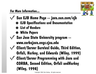 For More Information...
Sun EJB Home Page -- java.sun.com/ejb
EJB Specifications and Documentation
List of Vendors
White Papers
San Jose State University program --
www.corbajava.engr.sjsu.edu
Client/Server Survival Guide, Third Edition,
Orfali, Harkey, and Edwards (Wiley, 1999)
Client/Server Programming with Java and
CORBA, Second Edition, Orfali andHarkey
(Wiley, 1998)
Copyright 1999, Dan Harkey. All rights reserved.
 