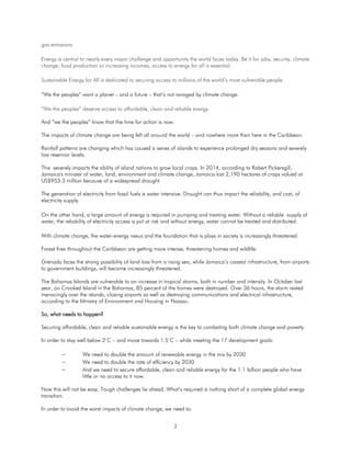 2
gas emissions
Energy is central to nearly every major challenge and opportunity the world faces today. Be it for jobs, security, climate
change, food production or increasing incomes, access to energy for all is essential.
Sustainable Energy for All is dedicated to securing access to millions of the world’s most vulnerable people.
“We the peoples” want a planet – and a future – that’s not ravaged by climate change.
“We the peoples” deserve access to affordable, clean and reliable energy.
And “we the peoples” know that the time for action is now.
The impacts of climate change are being felt all around the world – and nowhere more than here in the Caribbean.
Rainfall patterns are changing which has caused a series of islands to experience prolonged dry seasons and severely
low reservoir levels.
This severely impacts the ability of island nations to grow local crops. In 2014, according to Robert Pickersgill,
Jamaica's minister of water, land, environment and climate change, Jamaica lost 2,190 hectares of crops valued at
US$953.3 million because of a widespread drought.
The generation of electricity from fossil fuels is water intensive. Drought can thus impact the reliability, and cost, of
electricity supply.
On the other hand, a large amount of energy is required in pumping and treating water. Without a reliable supply of
water, the reliability of electricity access is put at risk and without energy, water cannot be treated and distributed.
With climate change, the water-energy nexus and the foundation that is plays in society is increasingly threatened.
Forest fires throughout the Caribbean are getting more intense, threatening homes and wildlife.
Grenada faces the strong possibility of land loss from a rising sea, while Jamaica’s coastal infrastructure, from airports
to government buildings, will become increasingly threatened.
The Bahamas Islands are vulnerable to an increase in tropical storms, both in number and intensity. In October last
year, on Crooked Island in the Bahamas, 85 percent of the homes were destroyed. Over 36 hours, the storm rested
menacingly over the islands, closing airports as well as destroying communications and electrical infrastructure,
according to the Ministry of Environment and Housing in Nassau.
So, what needs to happen?
Securing affordable, clean and reliable sustainable energy is the key to combating both climate change and poverty.
In order to stay well below 2°C – and move towards 1.5°C – while meeting the 17 development goals:
 We need to double the amount of renewable energy in the mix by 2030
 We need to double the rate of efficiency by 2030
 And we need to secure affordable, clean and reliable energy for the 1.1 billion people who have
little or no access to it now.
Now this will not be easy. Tough challenges lie ahead. What’s required is nothing short of a complete global energy
transition.
In order to avoid the worst impacts of climate change, we need to:
 