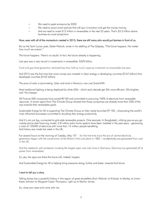 3
 We need to peak emissions by 2020.
 We need to enact smart policies that will spur innovation and get the money moving.
 And we need to invest $12 trillion in renewables in the next 25 years. That’s $5.2 trillion above
business-as-usual projections
Now, even with all of the momentum created in 2015, there are still many who would put barriers in front of us.
But as the Saint Lucian poet, Derek Walcott, wrote in his retelling of The Odyssey, “The future happens. No matter
how much we scream.”
The future happens. There’s no doubt. In fact, the future already is happening.
Last year saw a new record in investments in renewables: $329 billion.
Coal and gas-fired generation attracted less than half as much capacity investment as renewables last year.
And 2015 was the first time that more money was invested in clean energy in developing countries [$167 billion] than
developed countries [$162 billion].
The price of solar is plummeting. Solar and wind in Morocco now cost 3cent/kWh.
Most traditional lighting is being displaced by white LEDs - which each decade get 30x more efficient, 20x brighter,
and 10x cheaper.
58 Fortune 500 companies have joined RE100 and committed to procuring 100% of electricity from renewable
resources. A recent report from The Climate Group showed that those companies are already more than 50% of the
way towards their renewables goals.
Sustainable Energy for All is supporting The Climate Group on their newly launched EP 100 – showcasing the world’s
most influential businesses committed to doubling their energy productivity.
And it’s not just big, connected-to-grid-style renewable projects. One example: In Bangladesh, utilizing pay-as-you-go
mobile phone style financing model, 3.8 million solar home systems have been installed in the past years – generating
a total of 135MW of electricity with more than 15 million people benefiting.
And history was made last week in the UK.
For several hours on the morning of Tuesday, May 10th
– for the first time since the era of central electricity
generation began with the construction of the Britain’s first coal plant in 1882 – no electricity was generated from coal
in the UK.
And this weekend, with protestors invading the largest open cast coal mine in Germany, Germany too generated all its
power from renewables.
So, yes, the signs are there the future will, indeed, happen.
And Sustainable Energy for All is helping bring everyone along, further and faster, towards that future.
I want to tell you a story.
Telling stories has a powerful history in this region of great storytellers (from Walcott, to Kinkaid, to Marley, to Linton
Kwesi Johnson to Margaret Cezair Thompson, right up to Marlon James.
So, close your eyes and come with me.
 