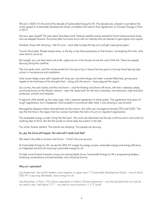 4
We are in 2024. It’s the end of the decade of Sustainable Energy for All. The decade was ushered in just before the
world agreed to Sustainable Development Goals and before the historic Paris Agreement on Climate Change in Paris
in 2017.
Are your eyes closed? The past years have been hard. Extreme weather events seemed to knock everyone back every
time we stepped forward. Hurricane after hurricane struck with an intensity that just seemed to get angrier and angrier.
However, those with terracing – like St Lucia – were able to keep the top-soil, and get crops going again.
Tourism fluctuated. People stayed away, or the big cruise ships passing by on the horizon, not stopping this time. Jobs
were hard to come by.
But tonight, you can lean back and smile. Lights are on in the houses across the crest of the hill. There are people
dancing along the coastline.
The mini-grids work, and the money saved from having to buy in heavy fuel has gone to training those leaving high
school in maintenance and installation.
Solar power keeps crops well irrigated with drop per crop technology and water is stored effectively, giving some
respite to the harshness of the droughts that – along with the storms – have plagued this region.
Up country, the solar banks and the wind farms – and the floating wind farms off-shore, with their undersea cables,
commonly known as the Necker network – bear the ‘base-load’ for the local industries, manufacturers, high-end food
producers, schools and hospitals.
A regional utility started up four years ago, with a regional agreement to share power. The agreement took years of
tough negotiations, but it happened. And coupled to commercial debt relief, it was showing a way forward.
Managed by diaspora talent attracted back by the mission, the utility was managed by female CEO and COO. This
was the first time in the region that two women had taken the helm of such an important organization.
The renewable energy couldn’t bring the fish back. The coral was bleached and the sea is still too warm and acidic for
anything else to thrive. But the fish-ponds on shore keep the protein in the diet.
You smile, forever resilient. The islands are adapting. The people are dancing.
So, yes, the future will happen. But what will it really look like?
We need to be able to envision that future – if that’s the one we want.
At Sustainable Energy for All, we see the SDG #7 targets for energy access, renewable energy and energy efficiency
as integrated solutions for ensuring sustainable energy for all.
To help move forward towards a more just and equitable future, Sustainable Energy for All is empowering leaders,
brokering conversations and partnerships, and unlocking finance.
Why am I optimistic?
Last September, the world’s leaders came together to agree upon 17 Sustainable Development Goals – one of which,
SDG #7 is securing affordable, clean energy for all.
Last December, in Paris, 195 nations negotiated an historic Climate Agreement – one that declared that not only do
we need to stay “well below 2 °C” – we need to move towards a 1.5 °C world
 