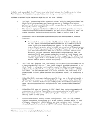 5
And a few weeks ago, on Earth Day, 175 nations came to the United Nations in New York City to sign the historic
Paris climate deal. The Secretary general said, “Today, we are signing a new covenant for the future."
And there are stories of success everywhere – especially right here in the Caribbean1
.
 The Clinton Climate Initiative and Rocky Mountain Institute-Carbon War Room (CCI and RMI-CWR)
Islands Energy Program works with island governments across the Caribbean. They facilitate
pathways towards achieving each island's renewable energy and energy efficiency goals as set out in
their respective National Energy Policies.
 Most islands are largely dependent on imported fossil fuels for electricity generation and transport.
Some Caribbean islanders have experienced more than 40c/kWh (USD) for electricity. There is not
only the driving force of impending climate change, but there is an economic driver as well.
 CCI and RMI-CWR are working with governments on long term planning as well as immediate
investments.
 For example, In St. Lucia (an island of 180,000 people in the Eastern Caribbean), CCI
and RMI-CWR are collaborating with the Government and St. Lucia Electricity Services
Limited (LUCELEC) to develop an Integrated Resource Plan (IRP). An IRP assesses the
range of electricity generation options (renewable and thermal) over a 10+year timeframe,
to determine the timing, capacity and technology type of the optimal investments. This IRP
spans the investment timeframe of the next 20 years and assesses the techno-economic
feasibility of solar, wind, geothermal, energy efficiency and storage on the island. The
objectives of this IRP are to ensure a reliable electricity supply, to contain electricity costs
and to accelerate St. Lucia's trajectory towards a clean energy future. This is the first of its
kind in the region, which will shape the future energy landscape of the entire country. The
results of this study would be available in August 2016.
 The CCI and RMI-CWR Islands Team is also assisting St. Lucia Electricity Services Limited (LUCELEC)
in the procurement of a 3 MW solar PV plant, the first utility-scale renewable energy project on the
island. Thus far, the solar project has attracted the interest of over 35 engineering, procurement,
and construction firms from North America, Europe, Latin America and the Caribbean. LUCELEC
aims to have 1 MW installed by the end of 2016 and the additional 2 MW constructed in 2017.
Once complete, the project has the potential to bring clean energy to over 2,100 households in St.
Lucia.
 CCI and RMI-CWR is working with the Government of St. Vincent and the Grenadines to enable a
12 MW geothermal project on the main island of St. Vincent. The project is the first of its kind for
the island. This Geothermal Plant aims to provide 67 percent of the island’s baseload electricity
needs. The government aims to begin exploration drilling of the geothermal wells at the end of
2016.
 CCI and RMI-CWR assist with converting the INDC's of each island into an actionable plan and
renewable energy installations. The due diligence process towards defining bankable projects
becomes increasingly more streamlined, hence bringing down the costs even further while
attracting bidders of higher quality.
 Aruba has made strides in offsetting fossil fuel based generation. There is a 30MW wind farm
operating at an average annual capacity factor of 54% and plant availability of 98%. This island
of 69 square miles also hosts a 3.6MW solar car port at the international airport. Aruba just
released a Request for Information for a 2.5 MW total for school & building rooftops and up to 5
1
Caribbean success stories compiled by the Rocky Mountain Insitute
 