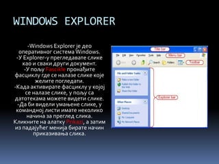 WINDOWS EXPLORER
-Windows Explorer је део
оперативног система Windows.
-У Explorer-у прегледавате слике
као и сваки други документ.
-У пољу Fascikle пронађите
фасциклу где се налазе слике које
желите погледати.
-Када активирате фасциклу у којој
се налазе слике, у пољу са
датотекама можете видети слике.
-Да би видели умањене слике, у
командној листи имате неколико
начина за преглед слика.
Кликните на алатку Prikazi, а затим
из падајућег менија бирате начин
приказивања слика.
 