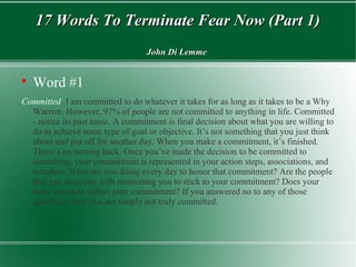 17 Words To Terminate Fear Now (Part 1)17 Words To Terminate Fear Now (Part 1)
John Di LemmeJohn Di Lemme

Word #1
Committed. I am committed to do whatever it takes for as long as it takes to be a Why
Warrior. However, 97% of people are not committed to anything in life. Committed
- notice its past tense. A commitment is final decision about what you are willing to
do to achieve some type of goal or objective. It’s not something that you just think
about and put off for another day. When you make a commitment, it’s finished.
There’s no turning back. Once you’ve made the decision to be committed to
something, your commitment is represented in your action steps, associations, and
schedule. What are you doing every day to honor that commitment? Are the people
that you associate with motivating you to stick to your commitment? Does your
daily schedule reflect your commitment? If you answered no to any of those
questions, then you are simply not truly committed.
 