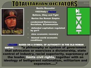 Benito Mussolini 
1922/Italy---Facism 
Believe, Obey and Fight 
Revive the Roman Empire 
• condemned Democracy, 
Socialism, &Communism 
• defended capitalism regulated 
by gov’t 
• slow economic recovery 
• blamed world economic 
conditions 
FACISM: BASED ON A SYMBOL OF AUTHORITY IN THE OLD ROMAN 
EMPIRE…………”a philosophy or system of government 
that advocates or exercises a dictatorship, state 
control of industry, racial superiority, supremacy of 
the leader, limits civil rights, together with an 
ideology of belligerent nationalism, militarism and 
expansion…..” 
 