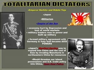 Emperor Horhito and Hideki Tojo 
Japan 
Militarism 
Empire of the Sun 
 economy hurt by Depression and 
loss of world markets 
 military leaders rose to power and 
built up military 
 
 formed military agreement with 
Germany & Italy that became AXIS 
POWERS 
Japan’s Manifest Destiny was to 
expand into China and the rest of 
Asia by invading Manchuria in 
northeastern China for resources 
Would threaten our island 
possessions and U.S. trade policy 
into China, Open Door Policy. 
 