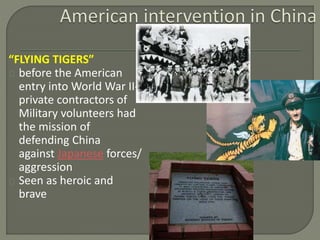 “FLYING TIGERS” 
before the American 
entry into World War II-private 
contractors of 
Military volunteers had 
the mission of 
defending China 
against Japanese forces/ 
aggression 
Seen as heroic and 
brave 
 