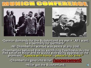 •German demands for the Sudetenland are met = “All I want, 
is a Germany for Germans” 
•All Chamberlain wanted was peace at any cost. 
•Chamberlain believed that by sacrificing Czechoslovakia he 
had satisfied Hitler and he would stop being aggressive; he 
promised “a peace with honor… peace in our time.” 
•Chamberlain gave into Hitler (appeasement) 
•Hitler got the Sudetenland. 
 