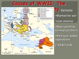 Causes of WWII: The 
Versailles Treaty Germany 
•Blamed for war 
•Lost colonies 
•New countries 
formed out theirs 
•Paid (war debts) 
reparations 
(~33 Billion$) 
 