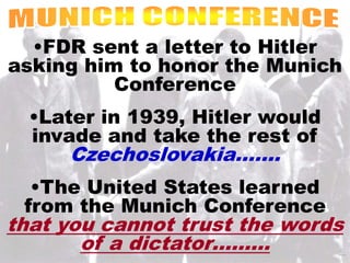 •FDR sent a letter to Hitler 
asking him to honor the Munich 
Conference 
•Later in 1939, Hitler would 
invade and take the rest of 
Czechoslovakia……. 
•The United States learned 
from the Munich Conference 
that you cannot trust the words 
of a dictator……… 
 