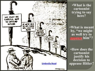 Umbrella Road 
•What is the 
cartoonist 
trying to say 
here? 
•What is meant 
by, “we might 
as well try to 
appease him”? 
•How does the 
cartoonist 
justify his 
decision to 
appease Hitler? 
 