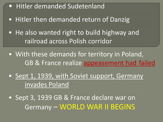 • Hitler demanded Sudetenland 
• Hitler then demanded return of Danzig 
• He also wanted right to build highway and 
railroad across Polish corridor 
• With these demands for territory in Poland, 
GB & France realize appeasement had failed 
• Sept 1, 1939, with Soviet support, Germany 
invades Poland 
• Sept 3, 1939 GB & France declare war on 
Germany –WORLD WAR II BEGINS 
 