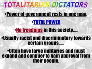 •Power of government rests in one man. 
•TOTAL POWER 
•No freedoms in this society….. 
•Usually racist and discriminatory towards 
certain groups…… 
•Often have large militaries and must 
expand and conquer to gain approval from 
their people. 
 