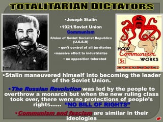 •Joseph Stalin 
•1921/Soviet Union 
Communism 
•Union of Soviet Socialist Republics 
(U.S.S.R) 
• gov’t control of all territories 
•massive effort to industrialize 
• no opposition tolerated 
•Stalin maneuvered himself into becoming the leader 
of the Soviet Union. 
•The Russian Revolution was led by the people to 
overthrow a monarch but when the new ruling class 
took over, there were no protections of people’s 
rights…… “NO BILL OF RIGHTS” 
•Communism and fascism are similar in their 
ideologies 
 