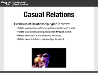 Casual Relations
• Examples of Relationship types in Views:

• Relate to all entities referencing this node through a ﬁeld.
• Relate to all entities being referenced through a ﬁeld.

• Relate to content authorship and metadata.

• Relate to contrib ﬁeld modules (ﬂag, location)
 