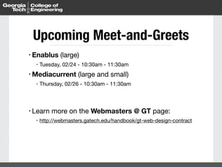 • Enablus (large)

• Tuesday, 02/24 - 10:30am - 11:30am

• Mediacurrent (large and small)

• Thursday, 02/26 - 10:30am - 11:30am

• Learn more on the Webmasters @ GT page:

• http://webmasters.gatech.edu/handbook/gt-web-design-contract
Upcoming Meet-and-Greets
 