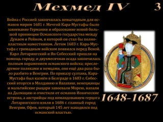 Война с Россией закончилась невыгодным для ос-
манов миром 1681 г. Мечтой Кара-Мустафы было
завоевание Германии и образование новой боль-
шой провинции Османского государства между
Дунаем и Рейном, в которой он стал бы полно-
властным наместником. Летом 1683 г. Кара-Мус-
тафа с громадным войском появился перед Веной.
Карл Лотарингский и Ян Собесский пришли на
помощь городу, и двухмесячная осада закончилась
полным поражением османского войска; пресле-
дуемое поляками и немцами, оно ещё два раза бы-
ло разбито в Венгрии. По приказу султана, Кара-
Мустафа был казнён в Белграде в 1683 г. Собес-
ский вторгся в Молдавию и Валахию, венецианцы
и мальтийские рыцари завоевали Морею, напали
на Далмацию и очистили от османов Ионические
острова, а австрийцы под командованием герцога
Лотарингского взяли в 1686 г. главный город
Венгрии, Офен, который 145 лет находился под
османской властью.
 