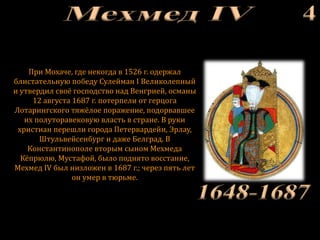 При Мохаче, где некогда в 1526 г. одержал
блистательную победу Сулейман I Великолепный
и утвердил своё господство над Венгрией, османы
12 августа 1687 г. потерпели от герцога
Лотарингского тяжёлое поражение, подорвавшее
их полуторавековую власть в стране. В руки
христиан перешли города Петервардейн, Эрлау,
Штульвейсенбург и даже Белград. В
Константинополе вторым сыном Мехмеда
Кёпрюлю, Мустафой, было поднято восстание,
Мехмед IV был низложен в 1687 г.; через пять лет
он умер в тюрьме.
 