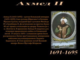 Ахмед II (1643-1695) - султан Османской империи
(1691-1695). Сын султана Ибрагима I и Хатидже
Муаззез Султан, младший брат султанов Мехмеда
IV и Сулеймана II. До вступления на престол более
40 лет провёл в изоляции во дворце Топкапы (в т.
н. «Клетке»). В правление Ахмеда II неудачно для
османцев продолжалась война со Священной
лигой. 19 августа 1691 г. османская армия была
разгромлена в битве при Сланкамене имперскими
войсками под командованием Людвига
Баденского. В этом сражении погиб Великий
визирь Фазыл Мустафа Кёпрюлю.
 