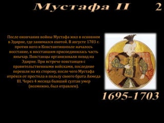 После окончания войны Мустафа жил в основном
в Эдирне, где занимался охотой. В августе 1703 г.
против него в Константинополе началось
восстание, к восставшим присоединилась часть
янычар. Повстанцы организовали поход на
Эдирне. При встрече повстанцев с
правительственными войсками, последние
перешли на их сторону, после чего Мустафа
отрёкся от престола в пользу своего брата Ахмеда
III. Через 4 месяца бывший султан умер
(возможно, был отравлен).
 