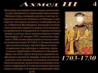 Последнее достижение было плодом деятельнос-
ти двух убеждённых сторонников просвещения:
Мехмеда Сайда, которому довелось в составе ос-
манского посольства побывать во Франции и при-
обрести там важные сведения о типографском де-
ле, и Ибрагима Мутеферрика. Благодаря усилиям
этих османских первопечатников, пользовавших-
ся одобрением и поддержкой со стороны великого
визиря и султана, была основана первая в стране
типография, а 31 января 1729 г. отпечатана тира-
жом в 1000 экземпляров первая печатная книга
на османском языке. В 1720-е гг. Османская импе-
рия воспользовалась смутой в Иране в связи с
вторжением туда афганцев и захватила значи-
тельные территории в Закавказье и Западном
Иране, но затем турки потерпели поражение от
афганского правителя Ашрафа. Слухи об этом по-
ражении стали поводом к восстанию населения
Константинополя, недовольного высокими нало-
гами и коррупцией. К этому восстанию присоеди-
нились янычары, что привело к свержению Ахме-
да III.
 