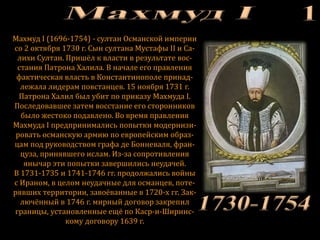 Махмуд I (1696-1754) - султан Османской империи
со 2 октября 1730 г. Сын султана Мустафы II и Са-
лихи Султан. Пришёл к власти в результате вос-
стания Патрона Халила. В начале его правления
фактическая власть в Константинополе принад-
лежала лидерам повстанцев. 15 ноября 1731 г.
Патрона Халил был убит по приказу Махмуда I.
Последовавшее затем восстание его сторонников
было жестоко подавлено. Во время правления
Махмуда I предпринимались попытки модернизи-
ровать османскую армию по европейским образ-
цам под руководством графа де Бонневаля, фран-
цуза, принявшего ислам. Из-за сопротивления
янычар эти попытки завершились неудачей.
В 1731-1735 и 1741-1746 гг. продолжались войны
с Ираном, в целом неудачные для османцев, поте-
рявших территории, завоёванные в 1720-х гг. Зак-
лючённый в 1746 г. мирный договор закрепил
границы, установленные ещё по Каср-и-Ширинс-
кому договору 1639 г.
 