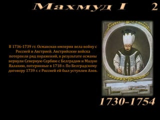 В 1736-1739 гг. Османская империя вела войну с
Россией и Австрией. Австрийские войска
потерпели ряд поражений, в результате османы
вернули Северную Сербию с Белградом и Малую
Валахию, потерянные в 1718 г. По Белградскому
договору 1739 г. с Россией ей был уступлен Азов.
 