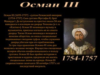 Осман III (1699-1757) - султан Османской империи
(1754-1757). Сын султана Мустафы II, брат
Махмуда I. До вступления на престол около 50 лет
находился в изоляции во дворце Топкапы (в т. н.
«Клетке»). Осман III ненавидел музыку и
музыкантов, приказал изгнать их из своего
дворца. Также Осман ненавидел женщин и
женское общество, он носил специальные
подкованные гвоздями туфли, чтобы служанки
дворца убегали при его приближении.
За три года правления Османа III семь раз
менялись великие визири. Имущество смещенных
везиров обычно конфисковывалось в пользу
султана. Осман III был крайне нетерпим к
христианам и иудеям, предписав им носить
специальные знаки на одежде. Осман III
скоропостижно скончался 30 октября 1757 г. от
последствий инсульта.
 
