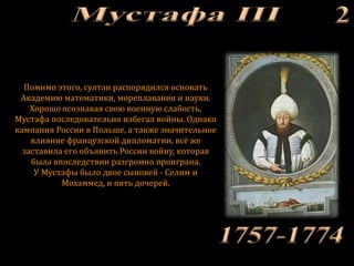Помимо этого, султан распорядился основать
Академию математики, мореплавания и науки.
Хорошо осознавая свою военную слабость,
Мустафа последовательно избегал войны. Однако
кампания России в Польше, а также значительное
влияние французской дипломатии, всё же
заставила его объявить России войну, которая
была впоследствии разгромно проиграна.
У Мустафы было двое сыновей - Селим и
Мохаммед, и пять дочерей.
 