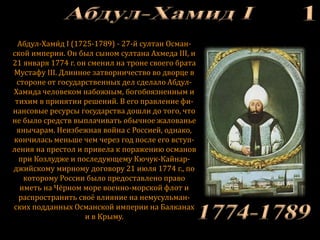 Абдул-Хами́ д I (1725-1789) - 27-й султан Осман-
ской империи. Он был сыном султана Ахмеда III, и
21 января 1774 г. он сменил на троне своего брата
Мустафу III. Длинное затворничество во дворце в
стороне от государственных дел сделало Абдул-
Хамида человеком набожным, богобоязненным и
тихим в принятии решений. В его правление фи-
нансовые ресурсы государства дошли до того, что
не было средств выплачивать обычное жалованье
янычарам. Неизбежная война с Россией, однако,
кончилась меньше чем через год после его вступ-
ления на престол и привела к поражению османов
при Козлудже и последующему Кючук-Кайнар-
джийскому мирному договору 21 июля 1774 г., по
которому России было предоставлено право
иметь на Чёрном море военно-морской флот и
распространить своё влияние на немусульман-
ских подданных Османской империи на Балканах
и в Крыму.
 