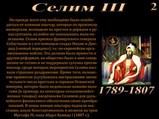Но прежде всего ему необходимо было освобо-
диться от влияния янычар, которые по произволу
низвергали, возводили на престол и держали в ру-
ках султанов, на войне же оказывались мало по-
лезными. Селим призвал французского генерала
Себастиани и с его помощью создал Низам-и Дже-
дид («новый порядок»), т.е. по-европейски орга-
низованное войско. Это должно было привести к
другим реформам, но общество было к ним совер-
шенно не готово и не поддержало султана против
янычар, среди которых мероприятия Селима выз-
вали страшное раздражение. Кроме того, положе-
ние правителя усугублялось настроениями значи-
тельного числа крестьян и горожан Османской
империи, которое было недовольно новыми нало-
гами (к примеру, на некоторые сельскохозяйст-
венные товары), введёнными Селимом для даль-
нейшего финансового обеспечения своих преобра-
зований. В конце концов янычары подняли вос-
стание, взяли Константинополь и возвели на трон
Мустафу IV, сына Абдул-Хамида I (1807 г.).
 