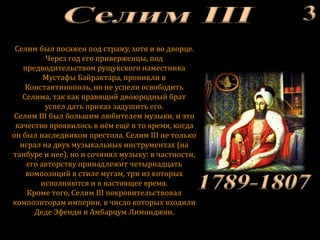 Селим был посажен под стражу, хотя и во дворце.
Через год его приверженцы, под
предводительством рущукского наместника
Мустафы Байрактара, проникли в
Константинополь, но не успели освободить
Селима, так как правящий двоюродный брат
успел дать приказ задушить его.
Селим III был большим любителем музыки, и это
качество проявилось в нём ещё в то время, когда
он был наследником престола. Селим III не только
играл на двух музыкальных инструментах (на
танбуре и нее), но и сочинял музыку: в частности,
его авторству принадлежит четырнадцать
композиций в стиле мугам, три из которых
исполняются и в настоящее время.
Кроме того, Селим III покровительствовал
композиторам империи, в число которых входили
Деде Эфенди и Амбарцум Лимонджян.
 