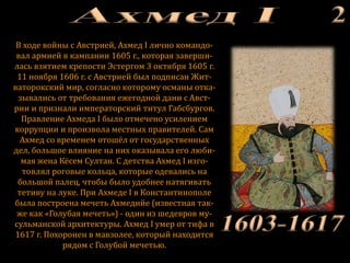 В ходе войны с Австрией, Ахмед I лично командо-
вал армией в кампании 1605 г., которая заверши-
лась взятием крепости Эстергом 3 октября 1605 г.
11 ноября 1606 г. с Австрией был подписан Жит-
ваторокский мир, согласно которому османы отка-
зывались от требования ежегодной дани с Авст-
рии и признали императорский титул Габсбургов.
Правление Ахмеда I было отмечено усилением
коррупции и произвола местных правителей. Сам
Ахмед со временем отошёл от государственных
дел, большое влияние на них оказывала его люби-
мая жена Кёсем Султан. С детства Ахмед I изго-
товлял роговые кольца, которые одевались на
большой палец, чтобы было удобнее натягивать
тетиву на луке. При Ахмеде I в Константинополе
была построена мечеть Ахмедийе (известная так-
же как «Голубая мечеть») - один из шедевров му-
сульманской архитектуры. Ахмед I умер от тифа в
1617 г. Похоронен в мавзолее, который находится
рядом с Голубой мечетью.
 