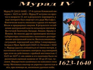 Мурад IV (1612-1640) - 17-й султан Османской им-
перии c 1623 по 1640 г. Мурад IV вступил на прес-
тол в возрасте 11 лет в результате переворота, в
ходе которого был свергнут его дядя Мустафа I.
Фактически власть оказалась в руках его матери
Кёсем и придворных евнухов. В результате ослаб-
ления центральной власти вспыхнули мятежи в
Восточной Анатолии, Багдаде, Ливане, Крыму и
Йемене. Во многих других провинциях местные
губернаторы отказывались выполнять распоря-
жения центральной власти. Воспользовавшись
ситуацией, персидский шах Аббас I оккупировал
Багдад и Ирак Арабский (1624 г.). Начиная с 1632
г., Мураду удалось избавиться от опеки матери, и
постепенно восстановить контроль над империей,
при этом он действовал с крайней жестокостью. С
1623 по 1637 гг. им самим и его палачами было по
различным оценкам казнено от 10 до 25 тыс. че-
ловек. Имуществом казнённых он наполнил свою
казну. Мятежных янычар он укротил строгостью и
вёл, при помощи их, несколько удачных войн.
 
