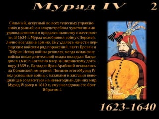Сильный, искусный во всех телесных упражне-
ниях и умный, он злоупотреблял чувственными
удовольствиями и предался пьянству и жестокос-
ти. В 1634 г. Мурад возобновил войну с Персией,
лично возглавив армию. Ему удалось нанести пер-
сидским войскам ряд поражений, взять Ереван и
Тебриз. Исход войны решился, когда османские
войска после длительной осады овладели Багда-
дом в 1638 г. Согласно Каср-и-Ширинскому дого-
вору 1639 г., Багдад и Ирак Арабский оставались
за Османской империей. Помимо этого Мурад IV
вёл успешные войны с казаками и заставил вене-
цианцев согласиться на невыгодный для них мир.
Мурад IV умер в 1640 г., ему наследовал его брат
Ибрагим I.
 