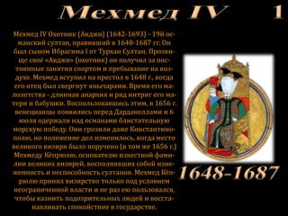 Мехмед IV Охотник (Авджи) (1642-1693) - 19й ос-
манский султан, правивший в 1648-1687 гг. Он
был сыном Ибрагима I от Турхан Султан. Прозви-
ще своё «Авджи» (охотник) он получил за пос-
тоянные занятия спортом и пребывание на воз-
духе. Мехмед вступил на престол в 1648 г., когда
его отец был свергнут янычарами. Время его ма-
лолетства - длинная анархия и ряд интриг его ма-
тери и бабушки. Воспользовавшись этим, в 1656 г.
венецианцы появились перед Дарданеллами и 6
июля одержали над османами блистательную
морскую победу. Они грозили даже Константино-
полю, но положение дел изменилось, когда место
великого визиря было поручено (в том же 1656 г.)
Мехмеду Кёпрюлю, основателю известной фами-
лии великих визирей, восполнявших собой изне-
женность и неспособность султанов. Мехмед Кёп-
рюлю принял визирство только под условием
неограниченной власти и не раз ею пользовался,
чтобы казнить подозрительных людей и восста-
навливать спокойствие в государстве.
 
