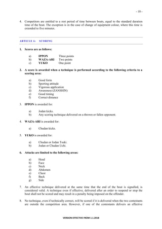 - 10 -
VERSION EFFECTIVE FROM 1.1.2018
4. Competitors are entitled to a rest period of time between bouts, equal to the standard duration
time of the bout. The exception is in the case of change of equipment colour, where this time is
extended to five minutes.
ARTICLE 6: SCORING
1. Scores are as follows:
a) IPPON Three points
b) WAZA-ARI Two points
c) YUKO One point
2. A score is awarded when a technique is performed according to the following criteria to a
scoring area:
a) Good form
b) Sporting attitude
c) Vigorous application
d) Awareness (ZANSHIN)
e) Good timing
f) Correct distance
3. IPPON is awarded for:
a) Jodan kicks.
b) Any scoring technique delivered on a thrown or fallen opponent.
4. WAZA-ARI is awarded for:
a) Chudan kicks.
5. YUKO is awarded for:
a) Chudan or Jodan Tsuki.
b) Jodan or Chudan Uchi.
6. Attacks are limited to the following areas:
a) Head
b) Face
c) Neck
d) Abdomen
e) Chest
f) Back
g) Side
7. An effective technique delivered at the same time that the end of the bout is signalled, is
considered valid. A technique even if effective, delivered after an order to suspend or stop the
bout shall not be scored and may result in a penalty being imposed on the offender.
8. No technique, even if technically correct, will be scored if it is delivered when the two contestants
are outside the competition area. However, if one of the contestants delivers an effective
 