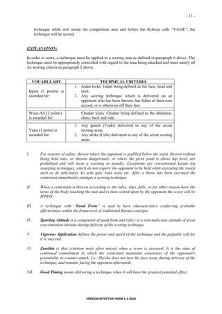 - 11 -
VERSION EFFECTIVE FROM 1.1.2018
technique while still inside the competition area and before the Referee calls “YAME”, the
technique will be scored.
EXPLANATION:
In order to score, a technique must be applied to a scoring area as defined in paragraph 6 above. The
technique must be appropriately controlled with regard to the area being attacked and must satisfy all
six scoring criteria in paragraph 2 above.
VOCABULARY TECHNICAL CRITERIA
Ippon (3 points) is
awarded for:
1. Jodan kicks. Jodan being defined as the face, head and
neck.
2. Any scoring technique which is delivered on an
opponent who has been thrown, has fallen of their own
accord, or is otherwise off their feet.
Waza-Ari (2 points)
is awarded for:
Chudan kicks. Chudan being defined as the abdomen,
chest, back and side.
Yuko (1 point) is
awarded for:
1. Any punch (Tsuki) delivered to any of the seven
scoring areas.
2. Any strike (Uchi) delivered to any of the seven scoring
areas.
I. For reasons of safety, throws where the opponent is grabbed below the waist, thrown without
being held onto, or thrown dangerously, or where the pivot point is above hip level, are
prohibited and will incur a warning or penalty. Exceptions are conventional karate leg
sweeping techniques, which do not require the opponent to be held while executing the sweep
such as de ashi-barai, ko uchi gari, kani waza etc. After a throw has been executed the
contestant immediately attempts a scoring technique.
II. When a contestant is thrown according to the rules, slips, falls, or for other reason have the
torso of the body touching the mat and is then scored upon by the opponent the score will be
IPPON.
III. A technique with “Good Form” is said to have characteristics conferring probable
effectiveness within the framework of traditional Karate concepts.
IV. Sporting Attitude is a component of good form and refers to a non-malicious attitude of great
concentration obvious during delivery of the scoring technique.
V. Vigorous Application defines the power and speed of the technique and the palpable will for
it to succeed.
VI. Zanshin is that criterion most often missed when a score is assessed. It is the state of
continued commitment in which the contestant maintains awareness of the opponent's
potentiality to counter-attack. I.e.: He/she does not turn his face away during delivery of the
technique, and remains facing the opponent afterwards.
VII. Good Timing means delivering a technique when it will have the greatest potential effect.
 