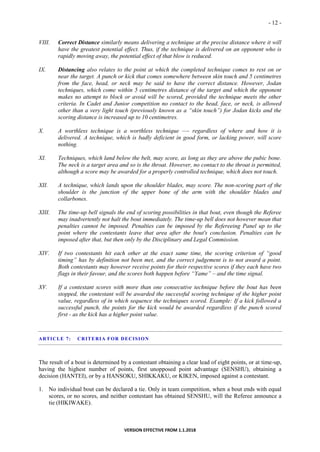 - 12 -
VERSION EFFECTIVE FROM 1.1.2018
VIII. Correct Distance similarly means delivering a technique at the precise distance where it will
have the greatest potential effect. Thus, if the technique is delivered on an opponent who is
rapidly moving away, the potential effect of that blow is reduced.
IX. Distancing also relates to the point at which the completed technique comes to rest on or
near the target. A punch or kick that comes somewhere between skin touch and 5 centimetres
from the face, head, or neck may be said to have the correct distance. However, Jodan
techniques, which come within 5 centimetres distance of the target and which the opponent
makes no attempt to block or avoid will be scored, provided the technique meets the other
criteria. In Cadet and Junior competition no contact to the head, face, or neck, is allowed
other than a very light touch (previously known as a “skin touch”) for Jodan kicks and the
scoring distance is increased up to 10 centimetres.
X. A worthless technique is a worthless technique —- regardless of where and how it is
delivered. A technique, which is badly deficient in good form, or lacking power, will score
nothing.
XI. Techniques, which land below the belt, may score, as long as they are above the pubic bone.
The neck is a target area and so is the throat. However, no contact to the throat is permitted,
although a score may be awarded for a properly controlled technique, which does not touch.
XII. A technique, which lands upon the shoulder blades, may score. The non-scoring part of the
shoulder is the junction of the upper bone of the arm with the shoulder blades and
collarbones.
XIII. The time-up bell signals the end of scoring possibilities in that bout, even though the Referee
may inadvertently not halt the bout immediately. The time-up bell does not however mean that
penalties cannot be imposed. Penalties can be imposed by the Refereeing Panel up to the
point where the contestants leave that area after the bout's conclusion. Penalties can be
imposed after that, but then only by the Disciplinary and Legal Commission.
XIV. If two contestants hit each other at the exact same time, the scoring criterion of “good
timing” has by definition not been met, and the correct judgement is to not award a point.
Both contestants may however receive points for their respective scores if they each have two
flags in their favour, and the scores both happen before “Yame” – and the time signal.
XV. If a contestant scores with more than one consecutive technique before the bout has been
stopped, the contestant will be awarded the successful scoring technique of the higher point
value, regardless of in which sequence the techniques scored. Example: If a kick followed a
successful punch, the points for the kick would be awarded regardless if the punch scored
first - as the kick has a higher point value.
ARTICLE 7: CRITERIA FOR DECISION
The result of a bout is determined by a contestant obtaining a clear lead of eight points, or at time-up,
having the highest number of points, first unopposed point advantage (SENSHU), obtaining a
decision (HANTEI), or by a HANSOKU, SHIKKAKU, or KIKEN, imposed against a contestant.
1. No individual bout can be declared a tie. Only in team competition, when a bout ends with equal
scores, or no scores, and neither contestant has obtained SENSHU, will the Referee announce a
tie (HIKIWAKE).
 