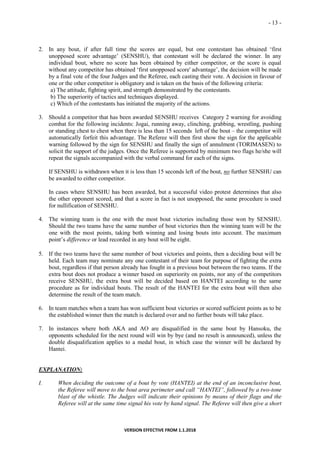 - 13 -
VERSION EFFECTIVE FROM 1.1.2018
2. In any bout, if after full time the scores are equal, but one contestant has obtained ‘first
unopposed score advantage’ (SENSHU), that contestant will be declared the winner. In any
individual bout, where no score has been obtained by either competitor, or the score is equal
without any competitor has obtained ‘first unopposed score' advantage’, the decision will be made
by a final vote of the four Judges and the Referee, each casting their vote. A decision in favour of
one or the other competitor is obligatory and is taken on the basis of the following criteria:
a) The attitude, fighting spirit, and strength demonstrated by the contestants.
b) The superiority of tactics and techniques displayed.
c) Which of the contestants has initiated the majority of the actions.
3. Should a competitor that has been awarded SENSHU receives Category 2 warning for avoiding
combat for the following incidents: Jogai, running away, clinching, grabbing, wrestling, pushing
or standing chest to chest when there is less than 15 seconds left of the bout – the competitor will
automatically forfeit this advantage. The Referee will then first show the sign for the applicable
warning followed by the sign for SENSHU and finally the sign of annulment (TORIMASEN) to
solicit the support of the judges. Once the Referee is supported by minimum two flags he/she will
repeat the signals accompanied with the verbal command for each of the signs.
If SENSHU is withdrawn when it is less than 15 seconds left of the bout, no further SENSHU can
be awarded to either competitor.
In cases where SENSHU has been awarded, but a successful video protest determines that also
the other opponent scored, and that a score in fact is not unopposed, the same procedure is used
for nullification of SENSHU.
4. The winning team is the one with the most bout victories including those won by SENSHU.
Should the two teams have the same number of bout victories then the winning team will be the
one with the most points, taking both winning and losing bouts into account. The maximum
point’s difference or lead recorded in any bout will be eight.
5. If the two teams have the same number of bout victories and points, then a deciding bout will be
held. Each team may nominate any one contestant of their team for purpose of fighting the extra
bout, regardless if that person already has fought in a previous bout between the two teams. If the
extra bout does not produce a winner based on superiority on points, nor any of the competitors
receive SENSHU, the extra bout will be decided based on HANTEI according to the same
procedure as for individual bouts. The result of the HANTEI for the extra bout will then also
determine the result of the team match.
6. In team matches when a team has won sufficient bout victories or scored sufficient points as to be
the established winner then the match is declared over and no further bouts will take place.
7. In instances where both AKA and AO are disqualified in the same bout by Hansoku, the
opponents scheduled for the next round will win by bye (and no result is announced), unless the
double disqualification applies to a medal bout, in which case the winner will be declared by
Hantei.
EXPLANATION:
I. When deciding the outcome of a bout by vote (HANTEI) at the end of an inconclusive bout,
the Referee will move to the bout area perimeter and call “HANTEI”, followed by a two-tone
blast of the whistle. The Judges will indicate their opinions by means of their flags and the
Referee will at the same time signal his vote by hand signal. The Referee will then give a short
 