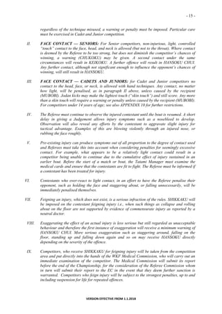 - 15 -
VERSION EFFECTIVE FROM 1.1.2018
regardless of the technique misused, a warning or penalty must be imposed. Particular care
must be exercised in Cadet and Junior competition.
II. FACE CONTACT — SENIORS: For Senior competitors, non-injurious, light, controlled
“touch” contact to the face, head, and neck is allowed (but not to the throat). Where contact
is deemed by the Referee to be too strong, but does not diminish the competitor’s chances of
winning, a warning (CHUKOKU) may be given. A second contact under the same
circumstances will result in KEIKOKU. A further offence will result in HANSOKU CHUI.
Any further contact, although not significant enough to influence the opponent’s chances of
winning, will still result in HANSOKU.
III. FACE CONTACT — CADETS AND JUNIORS: for Cadet and Junior competitors no
contact to the head, face, or neck, is allowed with hand techniques. Any contact, no matter
how light, will be penalised, as in paragraph II above, unless caused by the recipient
(MUBOBI). Jodan kicks may make the lightest touch (“skin touch”) and still score. Any more
than a skin touch will require a warning or penalty unless caused by the recipient (MUBOBI).
For competitors under 14 years of age; see also APPENDIX 10 for further restrictions.
IV. The Referee must continue to observe the injured contestant until the bout is resumed. A short
delay in giving a Judgement allows injury symptoms such as a nosebleed to develop.
Observation will also reveal any efforts by the contestant to aggravate slight injury for
tactical advantage. Examples of this are blowing violently through an injured nose, or
rubbing the face roughly.
V. Pre-existing injury can produce symptoms out of all proportion to the degree of contact used
and Referees must take this into account when considering penalties for seemingly excessive
contact. For example, what appears to be a relatively light contact could result in a
competitor being unable to continue due to the cumulative effect of injury sustained in an
earlier bout. Before the start of a match or bout, the Tatami Manager must examine the
medical cards and ensure that the contestants are fit to fight. The Referee must be informed if
a contestant has been treated for injury.
VI. Contestants who over-react to light contact, in an effort to have the Referee penalise their
opponent, such as holding the face and staggering about, or falling unnecessarily, will be
immediately penalised themselves.
VII. Feigning an injury, which does not exist, is a serious infraction of the rules. SHIKKAKU will
be imposed on the contestant feigning injury i.e., when such things as collapse and rolling
about on the floor are not supported by evidence of commensurate injury as reported by a
neutral doctor.
VIII. Exaggerating the effect of an actual injury is less serious but still regarded as unacceptable
behaviour and therefore the first instance of exaggeration will receive a minimum warning of
HANSOKU CHUI. More serious exaggeration such as staggering around, falling on the
floor, standing up and falling down again and so on may receive HANSOKU directly
depending on the severity of the offence.
IX. Competitors, who receive SHIKKAKU for feigning injury will be taken from the competition
area and put directly into the hands of the WKF Medical Commission, who will carry out an
immediate examination of the competitor. The Medical Commission will submit its report
before the end of the Championship, for the consideration of the Referee Commission whom
in turn will submit their report to the EC in the event that they deem further sanction is
warranted. Competitors who feign injury will be subject to the strongest penalties, up to and
including suspension for life for repeated offences.
 