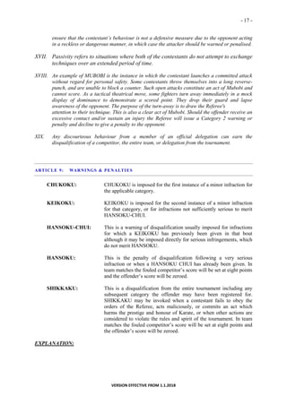 - 17 -
VERSION EFFECTIVE FROM 1.1.2018
ensure that the contestant’s behaviour is not a defensive measure due to the opponent acting
in a reckless or dangerous manner, in which case the attacker should be warned or penalised.
XVII. Passivity refers to situations where both of the contestants do not attempt to exchange
techniques over an extended period of time.
XVIII. An example of MUBOBI is the instance in which the contestant launches a committed attack
without regard for personal safety. Some contestants throw themselves into a long reverse-
punch, and are unable to block a counter. Such open attacks constitute an act of Mubobi and
cannot score. As a tactical theatrical move, some fighters turn away immediately in a mock
display of dominance to demonstrate a scored point. They drop their guard and lapse
awareness of the opponent. The purpose of the turn-away is to draw the Referee's
attention to their technique. This is also a clear act of Mubobi. Should the offender receive an
excessive contact and/or sustain an injury the Referee will issue a Category 2 warning or
penalty and decline to give a penalty to the opponent.
XIX. Any discourteous behaviour from a member of an official delegation can earn the
disqualification of a competitor, the entire team, or delegation from the tournament.
ARTICLE 9: WARNINGS & PENALTIES
CHUKOKU: CHUKOKU is imposed for the first instance of a minor infraction for
the applicable category.
KEIKOKU: KEIKOKU is imposed for the second instance of a minor infraction
for that category, or for infractions not sufficiently serious to merit
HANSOKU-CHUI.
HANSOKU-CHUI: This is a warning of disqualification usually imposed for infractions
for which a KEIKOKU has previously been given in that bout
although it may be imposed directly for serious infringements, which
do not merit HANSOKU.
HANSOKU: This is the penalty of disqualification following a very serious
infraction or when a HANSOKU CHUI has already been given. In
team matches the fouled competitor’s score will be set at eight points
and the offender’s score will be zeroed.
SHIKKAKU: This is a disqualification from the entire tournament including any
subsequent category the offender may have been registered for.
SHIKKAKU may be invoked when a contestant fails to obey the
orders of the Referee, acts maliciously, or commits an act which
harms the prestige and honour of Karate, or when other actions are
considered to violate the rules and spirit of the tournament. In team
matches the fouled competitor’s score will be set at eight points and
the offender’s score will be zeroed.
EXPLANATION:
 