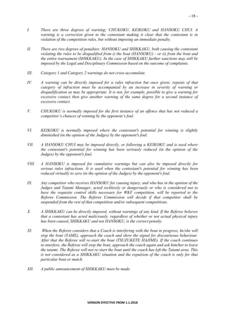 - 18 -
VERSION EFFECTIVE FROM 1.1.2018
I. There are three degrees of warning; CHUKOKU, KEIKOKU and HANSOKU CHUI. A
warning is a correction given to the contestant making it clear that the contestant is in
violation of the competition rules, but without imposing an immediate penalty.
II. There are two degrees of penalties: HANSOKU and SHIKKAKU, both causing the contestant
violating the rules to be disqualified from i) the bout (HANSOKU) - or ii) from the bout and
the entire tournament (SHIKKAKU). In the case of SHIKKAKU further sanctions may still be
imposed by the Legal and Disciplinary Commission based on the outcome of complaints.
III. Category 1 and Category 2 warnings do not cross-accumulate.
IV. A warning can be directly imposed for a rules infraction but once given; repeats of that
category of infraction must be accompanied by an increase in severity of warning or
disqualification as may be appropriate. It is not, for example, possible to give a warning for
excessive contact then give another warning of the same degree for a second instance of
excessive contact.
V. CHUKOKU is normally imposed for the first instance of an offence that has not reduced a
competitor’s chances of winning by the opponent’s foul.
VI. KEIKOKU is normally imposed where the contestant's potential for winning is slightly
diminished (in the opinion of the Judges) by the opponent's foul.
VII. A HANSOKU CHUI may be imposed directly, or following a KEIKOKU and is used where
the contestant's potential for winning has been seriously reduced (in the opinion of the
Judges) by the opponent's foul.
VIII. A HANSOKU is imposed for cumulative warnings but can also be imposed directly for
serious rules infractions. It is used when the contestant's potential for winning has been
reduced virtually to zero (in the opinion of the Judges) by the opponent's foul.
IX. Any competitor who receives HANSOKU for causing injury, and who has in the opinion of the
Judges and Tatami Manager, acted recklessly or dangerously or who is considered not to
have the requisite control skills necessary for WKF competition, will be reported to the
Referee Commission. The Referee Commission will decide if that competitor shall be
suspended from the rest of that competition and/or subsequent competitions.
X. A SHIKKAKU can be directly imposed, without warnings of any kind. If the Referee believes
that a contestant has acted maliciously, regardless of whether or not actual physical injury
has been caused, SHIKKAKU and not HANSOKU, is the correct penalty.
XI. When the Referee considers that a Coach is interfering with the bout in progress, he/she will
stop the bout (YAME), approach the coach and show the signal for discourteous behaviour.
After that the Referee will re-start the bout (TSUZUKETE HAJIME). If the coach continues
to interfere, the Referee will stop the bout, approach the coach again and ask him/her to leave
the tatami. The Referee will not re-start the bout until the coach has left the Tatami area. This
is not considered as a SHIKKAKU situation and the expulsion of the coach is only for that
particular bout or match.
XII. A public announcement of SHIKKAKU must be made.
 