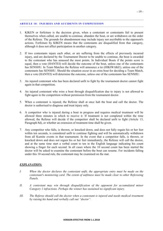 - 19 -
VERSION EFFECTIVE FROM 1.1.2018
ARTICLE 10: INJURIES AND ACCIDENTS IN COMPETITION
1. KIKEN or forfeiture is the decision given, when a contestant or contestants fail to present
themselves when called, are unable to continue, abandon the bout, or are withdrawn on the order
of the Referee. The grounds for abandonment may include injury not ascribable to the opponent's
actions. Forfeiture by KIKEN means that the contestants are disqualified from that category,
although it does not affect participation in another category.
2. If two contestants injure each other, or are suffering from the effects of previously incurred
injury, and are declared by the Tournament Doctor to be unable to continue, the bout is awarded
to the contestant who has amassed the most points. In Individual Bouts if the points score is
equal, then a vote (HANTEI) will decide the outcome of the bout, unless one of the contestants
has SENSHU. In Team Matches the Referee will announce a tie (HIKIWAKE), unless one of the
contestants has SENSHU. Should the situation occur in an extra bout for deciding a Team Match,
then a vote (HANTEI) will determine the outcome, unless one of the contestants has SENSHU.
3. An injured contestant who has been declared unfit to fight by the tournament doctor cannot fight
again in that competition.
4. An injured contestant who wins a bout through disqualification due to injury is not allowed to
fight again in the competition without permission from the tournament doctor.
5. When a contestant is injured, the Referee shall at once halt the bout and call the doctor. The
doctor is authorised to diagnose and treat injury only.
6. A competitor who is injured during a bout in progress and requires medical treatment will be
allowed three minutes in which to receive it. If treatment is not completed within the time
allowed, the Referee will decide if the competitor shall be declared unfit to fight (Article 13,
Paragraph 8d), or whether an extension of treatment time shall be given.
7. Any competitor who falls, is thrown, or knocked down, and does not fully regain his or her feet
within ten seconds, is considered unfit to continue fighting and will be automatically withdrawn
from all Kumite events in that tournament. In the event that a competitor falls, is thrown, or
knocked down and does not regain his or her feet immediately, the Referee will call the doctor,
and at the same time start a verbal count to ten in the English language indicating his count
showing a finger for each second. In all cases where the 10 second count has been started the
doctor will be asked to examine the contestant before the bout can resume. For incidents falling
under this 10 second rule, the contestant may be examined on the mat.
EXPLANATION:
I. When the doctor declares the contestant unfit, the appropriate entry must be made on the
contestant's monitoring card. The extent of unfitness must be made clear to other Refereeing
Panels.
II. A contestant may win through disqualification of the opponent for accumulated minor
Category 1 infractions. Perhaps the winner has sustained no significant injury.
III. The Referee should call the doctor when a contestant is injured and needs medical treatment
by raising his hand and verbally call out “doctor”.
 