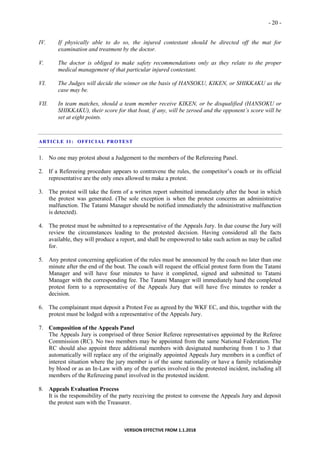 - 20 -
VERSION EFFECTIVE FROM 1.1.2018
IV. If physically able to do so, the injured contestant should be directed off the mat for
examination and treatment by the doctor.
V. The doctor is obliged to make safety recommendations only as they relate to the proper
medical management of that particular injured contestant.
VI. The Judges will decide the winner on the basis of HANSOKU, KIKEN, or SHIKKAKU as the
case may be.
VII. In team matches, should a team member receive KIKEN, or be disqualified (HANSOKU or
SHIKKAKU), their score for that bout, if any, will be zeroed and the opponent’s score will be
set at eight points.
ARTICLE 11: OFFICIAL PROTEST
1. No one may protest about a Judgement to the members of the Refereeing Panel.
2. If a Refereeing procedure appears to contravene the rules, the competitor’s coach or its official
representative are the only ones allowed to make a protest.
3. The protest will take the form of a written report submitted immediately after the bout in which
the protest was generated. (The sole exception is when the protest concerns an administrative
malfunction. The Tatami Manager should be notified immediately the administrative malfunction
is detected).
4. The protest must be submitted to a representative of the Appeals Jury. In due course the Jury will
review the circumstances leading to the protested decision. Having considered all the facts
available, they will produce a report, and shall be empowered to take such action as may be called
for.
5. Any protest concerning application of the rules must be announced by the coach no later than one
minute after the end of the bout. The coach will request the official protest form from the Tatami
Manager and will have four minutes to have it completed, signed and submitted to Tatami
Manager with the corresponding fee. The Tatami Manager will immediately hand the completed
protest form to a representative of the Appeals Jury that will have five minutes to render a
decision.
6. The complainant must deposit a Protest Fee as agreed by the WKF EC, and this, together with the
protest must be lodged with a representative of the Appeals Jury.
7. Composition of the Appeals Panel
The Appeals Jury is comprised of three Senior Referee representatives appointed by the Referee
Commission (RC). No two members may be appointed from the same National Federation. The
RC should also appoint three additional members with designated numbering from 1 to 3 that
automatically will replace any of the originally appointed Appeals Jury members in a conflict of
interest situation where the jury member is of the same nationality or have a family relationship
by blood or as an In-Law with any of the parties involved in the protested incident, including all
members of the Refereeing panel involved in the protested incident.
8. Appeals Evaluation Process
It is the responsibility of the party receiving the protest to convene the Appeals Jury and deposit
the protest sum with the Treasurer.
 