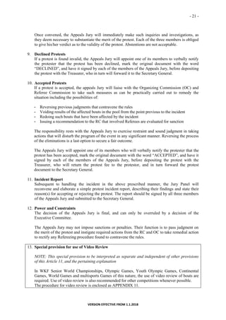 - 21 -
VERSION EFFECTIVE FROM 1.1.2018
Once convened, the Appeals Jury will immediately make such inquiries and investigations, as
they deem necessary to substantiate the merit of the protest. Each of the three members is obliged
to give his/her verdict as to the validity of the protest. Abstentions are not acceptable.
9. Declined Protests
If a protest is found invalid, the Appeals Jury will appoint one of its members to verbally notify
the protester that the protest has been declined, mark the original document with the word
“DECLINED”, and have it signed by each of the members of the Appeals Jury, before depositing
the protest with the Treasurer, who in turn will forward it to the Secretary General.
10. Accepted Protests
If a protest is accepted, the appeals Jury will liaise with the Organizing Commission (OC) and
Referee Commission to take such measures as can be practically carried out to remedy the
situation including the possibilities of:
- Reversing previous judgments that contravene the rules
- Voiding results of the affected bouts in the pool from the point previous to the incident
- Redoing such bouts that have been affected by the incident
- Issuing a recommendation to the RC that involved Referees are evaluated for sanction
The responsibility rests with the Appeals Jury to exercise restraint and sound judgment in taking
actions that will disturb the program of the event in any significant manner. Reversing the process
of the eliminations is a last option to secure a fair outcome.
The Appeals Jury will appoint one of its members who will verbally notify the protester that the
protest has been accepted, mark the original document with the word “ACCEPTED”, and have it
signed by each of the members of the Appeals Jury, before depositing the protest with the
Treasurer, who will return the protest fee to the protestor, and in turn forward the protest
document to the Secretary General.
11. Incident Report
Subsequent to handling the incident in the above prescribed manner, the Jury Panel will
reconvene and elaborate a simple protest incident report, describing their findings and state their
reason(s) for accepting or rejecting the protest. The report should be signed by all three members
of the Appeals Jury and submitted to the Secretary General.
12. Power and Constraints
The decision of the Appeals Jury is final, and can only be overruled by a decision of the
Executive Committee.
The Appeals Jury may not impose sanctions or penalties. Their function is to pass judgment on
the merit of the protest and instigate required actions from the RC and OC to take remedial action
to rectify any Refereeing procedure found to contravene the rules.
13. Special provision for use of Video Review
NOTE: This special provision to be interpreted as separate and independent of other provisions
of this Article 11, and the pertaining explanation
In WKF Senior World Championships, Olympic Games, Youth Olympic Games, Continental
Games, World Games and multisports Games of this nature, the use of video review of bouts are
required. Use of video review is also recommended for other competitions whenever possible.
The procedure for video review is enclosed as APPENDIX 11.
 