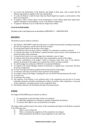 - 23 -
VERSION EFFECTIVE FROM 1.1.2018
2. To oversee the performance of the Referees and Judges in their areas, and to ensure that the
Officials appointed are capable of the tasks allotted them.
3. To order the Referee to halt the bout when the Match Supervisor signals a contravention of the
Rules of Competition.
4. To prepare a daily, written report, on the performance of each official under their supervision,
together with their recommendations, if any, to the Referee Commission.
5. To appoint 2 Referees to act as Video Review Supervisors (VRS).
COACH SUPERVISORS
The duties of the Coach Supervisors are described in APPENDIX 11 – VIDEO REVIEW.
REFEREES
The Referee's powers shall be as follows:
1. The Referee (“SHUSHIN”) shall have the power to conduct bouts/matches including announcing
the start, the suspension, and the end of the bout or match.
2. To award points based on the decision of the judges.
3. To stop the bout when an injury, illness or inability of a contestant to continue is noticed.
4. To stop the bout when it in the Referee’s opinion has been a point scored, a foul committed, or to
ensure the safety of the contestants.
5. To stop the bout when two or more judges have indicated a score or Jogai.
6. To indicate fouls observed (including Jogai), thus requesting the consent of the judges.
7. To request confirmation of the judges’ verdict in instances where there may, in the referee’s
opinion, be grounds for the judges to re-evaluate their call for warning or penalty.
8. To call the judges for conference (SHUGO) to recommend Shikkaku.
9. To explain to the Tatami Manager, Referee Commission, or Appeals Jury, if necessary, the basis
for giving a Judgement.
10. To issue warnings and impose penalties based on the decision of the judges.
11. To announce and start an extra bout when required in team matches.
12. To conduct voting of the Judges, including his own vote (HANTEI) and announce the result.
13. To resolve ties.
14. To announce the winner.
15. The authority of the Referee is not confined solely to the competition area but also to its entire
immediate perimeter including controlling the conduct of coaches, other competitors, or any part
of the competitors’ entourage, present on the competition floor.
16. The Referee shall give all commands and make all announcements.
JUDGES
The Judges (FUKUSHIN) powers shall be as follows:
1. To signal points scored and Jogai on their own initiative.
2. To signal their judgement on warnings or penalties indicated by the Referee.
3. To exercise their right to vote on any decision to be taken.
The Judges shall carefully observe the actions of the contestants and signal to the Referee an opinion
in the following cases:
a) When a score is observed.
b) When a contestant has stepped out of the competition area (Jogai)
c) When requested by the Referee to pass judgement on any other foul.
 