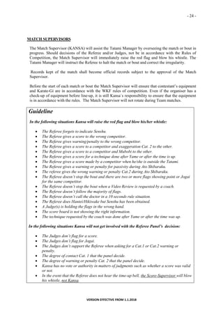 - 24 -
VERSION EFFECTIVE FROM 1.1.2018
MATCH SUPERVISORS
The Match Supervisor (KANSA) will assist the Tatami Manager by overseeing the match or bout in
progress. Should decisions of the Referee and/or Judges, not be in accordance with the Rules of
Competition, the Match Supervisor will immediately raise the red flag and blow his whistle. The
Tatami Manager will instruct the Referee to halt the match or bout and correct the irregularity.
Records kept of the match shall become official records subject to the approval of the Match
Supervisor.
Before the start of each match or bout the Match Supervisor will ensure that contestant’s equipment
and Karate-Gi are in accordance with the WKF rules of competition. Even if the organiser has a
check-up of equipment before line-up, it is still Kansa´s responsibility to ensure that the equipment
is in accordance with the rules. The Match Supervisor will not rotate during Team matches.
Guideline
In the following situations Kansa will raise the red flag and blow his/her whistle:
 The Referee forgets to indicate Senshu.
 The Referee gives a score to the wrong competitor.
 The Referee gives warning/penalty to the wrong competitor.
 The Referee gives a score to a competitor and exaggeration Cat. 2 to the other.
 The Referee gives a score to a competitor and Mubobi to the other.
 The Referee gives a score for a technique done after Yame or after the time is up.
 The Referee gives a score made by a competitor when he/she is outside the Tatami.
 The Referee gives a warning or penalty for passivity during Ato Shibaraku.
 The referee gives the wrong warning or penalty Cat.2 during Ato Shibaraku.
 The Referee doesn’t stop the bout and there are two or more flags showing point or Jogai
for the same competitor.
 The Referee doesn’t stop the bout when a Video Review is requested by a coach.
 The Referee doesn’t follow the majority of flags.
 The Referee doesn’t call the doctor in a 10 seconds rule situation.
 The Referee does Hantei/Hikiwake but Senshu has been obtained.
 A Judge(s) is holding the flags in the wrong hand.
 The score board is not showing the right information.
 The technique requested by the coach was done after Yame or after the time was up.
In the following situations Kansa will not get involved with the Referee Panel’s decision:
 The Judges don’t flag for a score.
 The Judges don’t flag for Jogai.
 The Judges don’t support the Referee when asking for a Cat.1 or Cat.2 warning or
penalty.
 The degree of contact Cat. 1 that the panel decide.
 The degree of warning or penalty Cat. 2 that the panel decide.
 Kansa has no vote or authority in matters of judgments such as whether a score was valid
or not.
 In the event that the Referee does not hear the time-up bell, the Score-Supervisor will blow
his whistle, not Kansa.
 